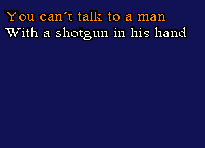 You can't talk to a man
XVith a shotgun in his hand