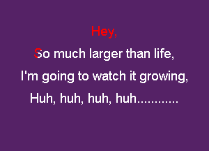 so much larger than life,

I'm going to watch it growing,
Huh, huh. huh, huh ............