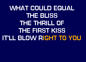 WHAT COULD EQUAL
THE BLISS
THE THRILL OF
THE FIRST KISS
IT'LL BLOW RIGHT TO YOU