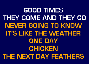 GOOD TIMES
THEY COME AND THEY GO
NEVER GOING TO KNOW
ITS LIKE THE WEATHER
ONE DAY
CHICKEN
THE NEXT DAY FEATHERS