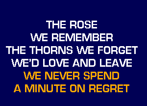 THE ROSE
WE REMEMBER
THE THORNS WE FORGET
WE'D LOVE AND LEAVE
WE NEVER SPEND
A MINUTE 0N REGRET