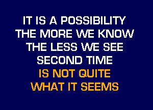 IT IS A POSSIBILITY
THE MORE WE KNOW
THE LESS WE SEE
SECOND TIME
IS NOT QUITE
WHAT IT SEEMS
