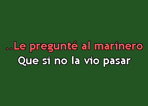 ..Le pregunw al marinero

Que si no la vio pasar