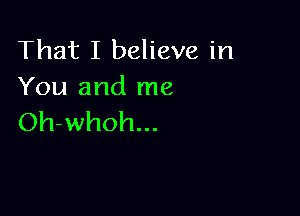 That I believe in
You and me

Oh-whoh...