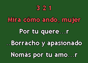 321

Mira cbmo ando, mujer

Por tu quere...r
..Borracho y apasionado

Nomas por tu amo...r