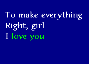 To make everything
Right, girl

I love you