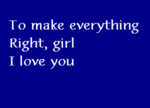 To make everything
Right, girl

I love you