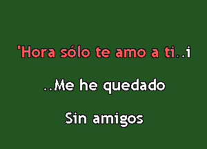 'Hora s6lo te amo a ti..1'

..Me he quedado

Sin amigos