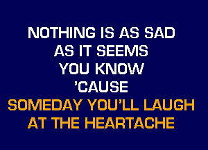 NOTHING IS AS SAD
AS IT SEEMS
YOU KNOW
'CAUSE
SOMEDAY YOU'LL LAUGH
AT THE HEARTACHE