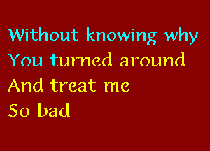 Without knowing why

You turned around

And treat me
So bad