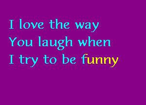 I love the way
You laugh when

I try to be funny