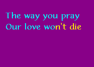 The way you pray
Our love won't die