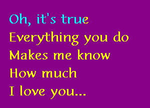 Oh, it's true
Everything you do

Makes me know
How much
I love you...