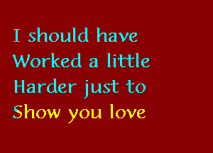 I should have
Worked a little

Harder just to
Show you love,