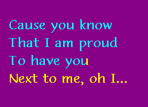 Cause you know
That I am proud

To have you
Next to me, oh I...