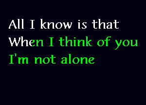 All I know is that
When I think of you

I'm not alone