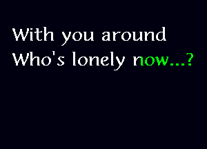 With you around
Who's lonely now...?