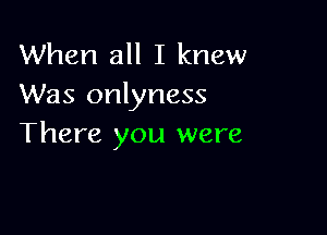 When all I knew
Was onlyness

There you were