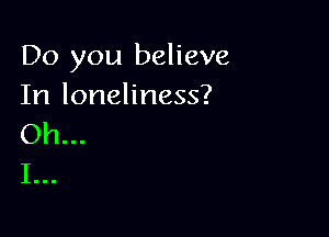 Do you believe
In loneliness?

Oh...
I...