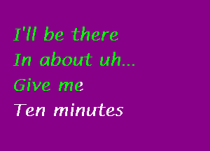 1' be there
In about uh...

Give me
Ten minutes