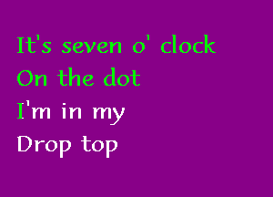 It's seven 0' clock
On the dot

I'm in my

Drop top