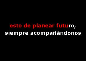 esto de planear futuro,
siempre acompafigmdonos
