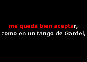 me queda bien aceptar,
como en un tango de Gardel,