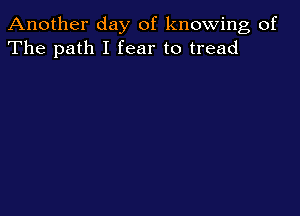 Another day of knowing of
The path I fear to tread