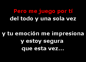 Pero me juego por ti
del todo y una sola vez

y tu emoci6n me impresiona
y estoy segura
que esta vez...