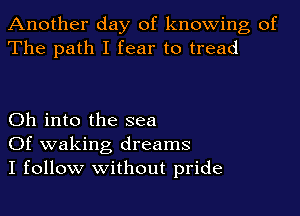 Another day of knowing of
The path I fear to tread

Oh into the sea
Of waking dreams
I follow without pride