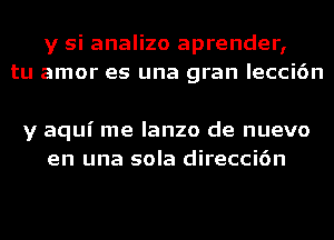 y si analizo aprender,
tu amor es una gran lecci6n

y aqui me lanzo de nuevo
en una sola direcci6n