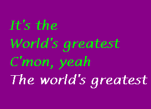It's the
Worfd '5 greatest

C'mon, yeah
The world '5 greatest
