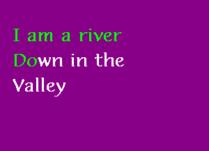 I am a river
Down in the

Valley