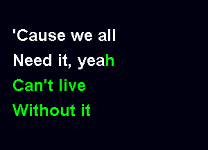 'Cause we all
Need it, yeah

Can't live
Without it