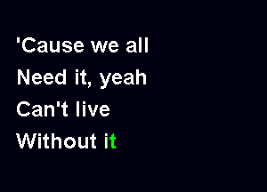 'Cause we all
Need it, yeah

Can't live
Without it