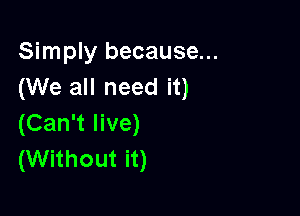 Simply because...
(We all need it)

(Can't live)
(Without it)
