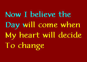 Now I believe the
Day will come when

My heart will decide
To change