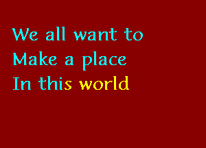 We all want to
Make a place

In this world