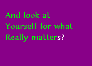 And look at
Yourself for what

Really matters?
