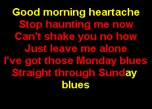 Good morning heartache
Stop haunting me now
Can't shake you no how
Just leave me alone
I've got those Monday blues
Straight through Sunday
blues
