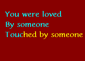 You were loved
By someone

Touched by someone