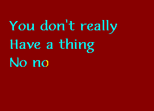 You don't really
Have a thing

No no