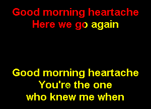 Good morning heartache
Here we go again

Good morning heartache
You're the one
who knew me when