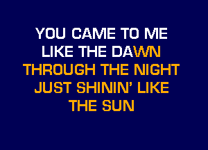 YOU CAME TO ME
LIKE THE DAWN
THROUGH THE NIGHT
JUST SHININ' LIKE
THE SUN