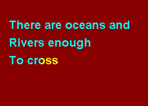 There are oceans and
Rivers enough

To cross