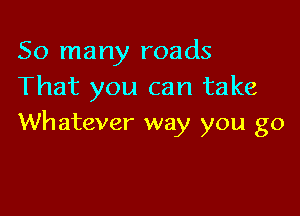 So many roads
That you can take

Whatever way you go