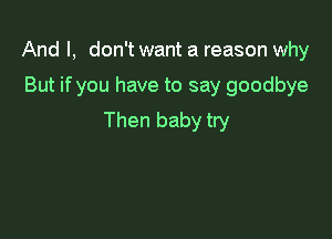 And I, don't want a reason why
But if you have to say goodbye

Then baby try