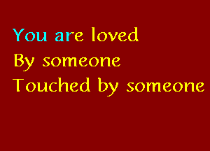 You are loved
By someone

Touched by someone