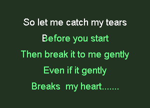 So let me catch my tears

Before you start

Then break it to me gently

Even if it gently

Breaks my heart .......