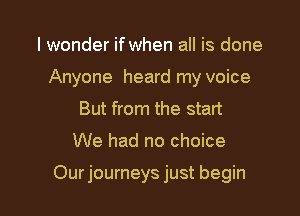 I wonder if when all is done
Anyone heard my voice
But from the start

We had no choice

Our journeys just begin